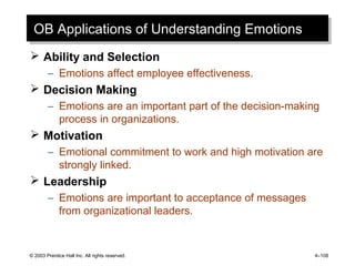 © 2003 Prentice Hall Inc. All rights reserved. 4–108
OB Applications of Understanding EmotionsOB Applications of Understanding Emotions
 Ability and Selection
– Emotions affect employee effectiveness.
 Decision Making
– Emotions are an important part of the decision-making
process in organizations.
 Motivation
– Emotional commitment to work and high motivation are
strongly linked.
 Leadership
– Emotions are important to acceptance of messages
from organizational leaders.
 