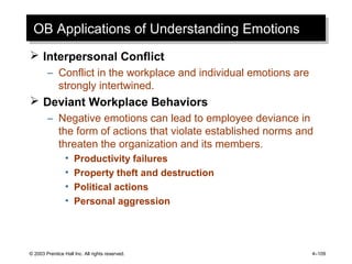 © 2003 Prentice Hall Inc. All rights reserved. 4–109
OB Applications of Understanding EmotionsOB Applications of Understanding Emotions
 Interpersonal Conflict
– Conflict in the workplace and individual emotions are
strongly intertwined.
 Deviant Workplace Behaviors
– Negative emotions can lead to employee deviance in
the form of actions that violate established norms and
threaten the organization and its members.
• Productivity failures
• Property theft and destruction
• Political actions
• Personal aggression
 
