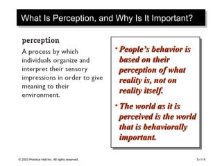 © 2003 Prentice Hall Inc. All rights reserved. 5–114
What Is Perception, and Why Is It Important?What Is Perception, and Why Is It Important?
• People’s behavior isPeople’s behavior is
based on theirbased on their
perception of whatperception of what
reality is, not onreality is, not on
reality itself.reality itself.
• The world as it isThe world as it is
perceived is the worldperceived is the world
that is behaviorallythat is behaviorally
important.important.
• People’s behavior isPeople’s behavior is
based on theirbased on their
perception of whatperception of what
reality is, not onreality is, not on
reality itself.reality itself.
• The world as it isThe world as it is
perceived is the worldperceived is the world
that is behaviorallythat is behaviorally
important.important.
 