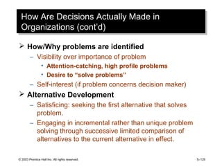 © 2003 Prentice Hall Inc. All rights reserved. 5–129
How Are Decisions Actually Made in
Organizations (cont’d)
How Are Decisions Actually Made in
Organizations (cont’d)
 How/Why problems are identified
– Visibility over importance of problem
• Attention-catching, high profile problems
• Desire to “solve problems”
– Self-interest (if problem concerns decision maker)
 Alternative Development
– Satisficing: seeking the first alternative that solves
problem.
– Engaging in incremental rather than unique problem
solving through successive limited comparison of
alternatives to the current alternative in effect.
 