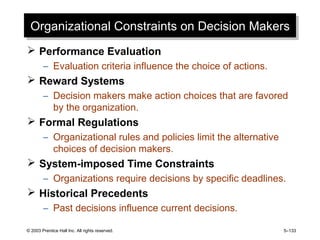 © 2003 Prentice Hall Inc. All rights reserved. 5–133
Organizational Constraints on Decision MakersOrganizational Constraints on Decision Makers
 Performance Evaluation
– Evaluation criteria influence the choice of actions.
 Reward Systems
– Decision makers make action choices that are favored
by the organization.
 Formal Regulations
– Organizational rules and policies limit the alternative
choices of decision makers.
 System-imposed Time Constraints
– Organizations require decisions by specific deadlines.
 Historical Precedents
– Past decisions influence current decisions.
 