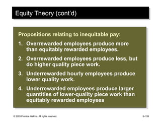 © 2003 Prentice Hall Inc. All rights reserved. 6–159
Equity Theory (cont’d)Equity Theory (cont’d)
Propositions relating to inequitable pay:
1. Overrewarded employees produce more
than equitably rewarded employees.
2. Overrewarded employees produce less, but
do higher quality piece work.
3. Underrewarded hourly employees produce
lower quality work.
4. Underrewarded employees produce larger
quantities of lower-quality piece work than
equitably rewarded employees
Propositions relating to inequitable pay:
1. Overrewarded employees produce more
than equitably rewarded employees.
2. Overrewarded employees produce less, but
do higher quality piece work.
3. Underrewarded hourly employees produce
lower quality work.
4. Underrewarded employees produce larger
quantities of lower-quality piece work than
equitably rewarded employees
 