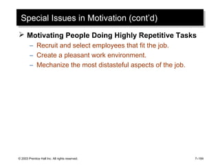 © 2003 Prentice Hall Inc. All rights reserved. 7–184
Special Issues in Motivation (cont’d)Special Issues in Motivation (cont’d)
 Motivating People Doing Highly Repetitive Tasks
– Recruit and select employees that fit the job.
– Create a pleasant work environment.
– Mechanize the most distasteful aspects of the job.
 