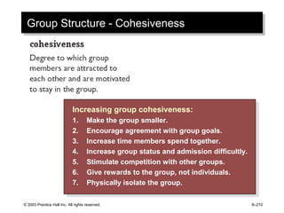 © 2003 Prentice Hall Inc. All rights reserved. 8–210
Group Structure - CohesivenessGroup Structure - Cohesiveness
Increasing group cohesiveness:
1. Make the group smaller.
2. Encourage agreement with group goals.
3. Increase time members spend together.
4. Increase group status and admission difficultly.
5. Stimulate competition with other groups.
6. Give rewards to the group, not individuals.
7. Physically isolate the group.
Increasing group cohesiveness:
1. Make the group smaller.
2. Encourage agreement with group goals.
3. Increase time members spend together.
4. Increase group status and admission difficultly.
5. Stimulate competition with other groups.
6. Give rewards to the group, not individuals.
7. Physically isolate the group.
 