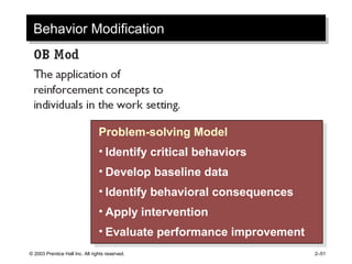 © 2003 Prentice Hall Inc. All rights reserved. 2–51
Behavior ModificationBehavior Modification
Problem-solving Model
• Identify critical behaviors
• Develop baseline data
• Identify behavioral consequences
• Apply intervention
• Evaluate performance improvement
Problem-solving Model
• Identify critical behaviors
• Develop baseline data
• Identify behavioral consequences
• Apply intervention
• Evaluate performance improvement
 