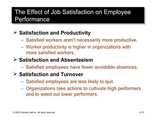 © 2003 Prentice Hall Inc. All rights reserved. 3–77
The Effect of Job Satisfaction on Employee
Performance
The Effect of Job Satisfaction on Employee
Performance
 Satisfaction and Productivity
– Satisfied workers aren’t necessarily more productive.
– Worker productivity is higher in organizations with
more satisfied workers.
 Satisfaction and Absenteeism
– Satisfied employees have fewer avoidable absences.
 Satisfaction and Turnover
– Satisfied employees are less likely to quit.
– Organizations take actions to cultivate high performers
and to weed out lower performers.
 