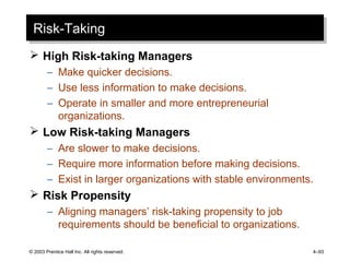 © 2003 Prentice Hall Inc. All rights reserved. 4–93
Risk-TakingRisk-Taking
 High Risk-taking Managers
– Make quicker decisions.
– Use less information to make decisions.
– Operate in smaller and more entrepreneurial
organizations.
 Low Risk-taking Managers
– Are slower to make decisions.
– Require more information before making decisions.
– Exist in larger organizations with stable environments.
 Risk Propensity
– Aligning managers’ risk-taking propensity to job
requirements should be beneficial to organizations.
 