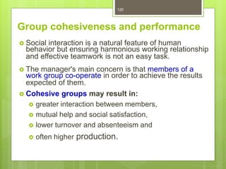 120
Group cohesiveness and performance
 Social interaction is a natural feature of human
behavior but ensuring harmonious working relationship
and effective teamwork is not an easy task.
 The manager's main concern is that members of a
work group co-operate in order to achieve the results
expected of them.
 Cohesive groups may result in:
 greater interaction between members,
 mutual help and social satisfaction,
 lower turnover and absenteeism and
 often higher production.
 