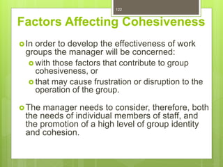122
Factors Affecting Cohesiveness
In order to develop the effectiveness of work
groups the manager will be concerned:
 with those factors that contribute to group
cohesiveness, or
 that may cause frustration or disruption to the
operation of the group.
The manager needs to consider, therefore, both
the needs of individual members of staff, and
the promotion of a high level of group identity
and cohesion.
 