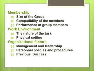 124
Membership
(a) Size of the Group
(b) Compatibility of the members
(c) Performance of group members
Work Environment
(a) The nature of the task
(b) Physical setting
Organizational factors
(a) Management and leadership
(b) Personnel policies and procedures
(c) Previous Success
 