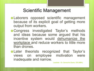 Scientific Management
Laborers opposed scientific management
because of its explicit goal of getting more
output from workers.
Congress investigated Taylor’s methods
and ideas because some argued that his
incentive system would dehumanize the
workplace and reduce workers to little more
than drones.
Later theorists recognized that Taylor’s
views on employee motivation were
inadequate and narrow.
Leadstar - Dr. Gemechis Desta, OB (MBA)
 