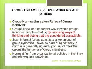 GROUP DYNAMICS: PEOPLE WORKING WITH
OTHERS
 Group Norms: Unspoken Rules of Group
Behavior
 Groups know one important way in which groups
influence people—that is, by imposing ways of
thinking and acting that are considered acceptable.
 Such informal forces constitute a key aspect of
group dynamics known as norms. Specifically, a
norm is a generally agreed-upon set of roles that
guides the behavior of group members.
 Norms differ from organizational policies in that they
are informal and unwritten.
Leadstar - Dr. Gemechis Desta, OB (MBA)
 
