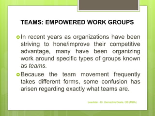 TEAMS: EMPOWERED WORK GROUPS
In recent years as organizations have been
striving to hone/improve their competitive
advantage, many have been organizing
work around specific types of groups known
as teams.
Because the team movement frequently
takes different forms, some confusion has
arisen regarding exactly what teams are.
Leadstar - Dr. Gemechis Desta, OB (MBA)
 