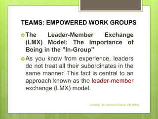 TEAMS: EMPOWERED WORK GROUPS
The Leader-Member Exchange
(LMX) Model: The Importance of
Being in the "In-Group"
As you know from experience, leaders
do not treat all their subordinates in the
same manner. This fact is central to an
approach known as the leader-member
exchange (LMX) model.
Leadstar - Dr. Gemechis Desta, OB (MBA)
 