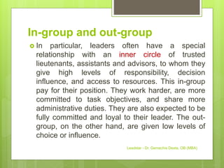In-group and out-group
 In particular, leaders often have a special
relationship with an inner circle of trusted
lieutenants, assistants and advisors, to whom they
give high levels of responsibility, decision
influence, and access to resources. This in-group
pay for their position. They work harder, are more
committed to task objectives, and share more
administrative duties. They are also expected to be
fully committed and loyal to their leader. The out-
group, on the other hand, are given low levels of
choice or influence.
Leadstar - Dr. Gemechis Desta, OB (MBA)
 