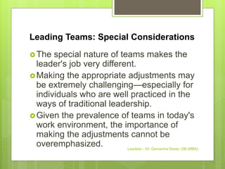 Leading Teams: Special Considerations
The special nature of teams makes the
leader's job very different.
Making the appropriate adjustments may
be extremely challenging—especially for
individuals who are well practiced in the
ways of traditional leadership.
Given the prevalence of teams in today's
work environment, the importance of
making the adjustments cannot be
overemphasized. Leadstar - Dr. Gemechis Desta, OB (MBA)
 
