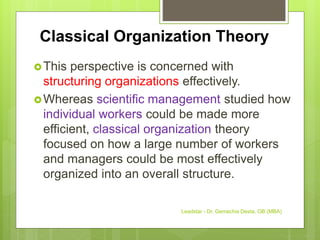 Classical Organization Theory
This perspective is concerned with
structuring organizations effectively.
Whereas scientific management studied how
individual workers could be made more
efficient, classical organization theory
focused on how a large number of workers
and managers could be most effectively
organized into an overall structure.
Leadstar - Dr. Gemechis Desta, OB (MBA)
 