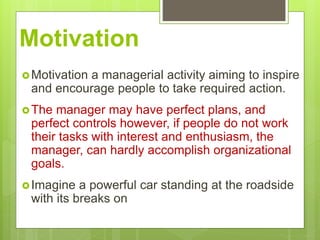 Motivation
Motivation a managerial activity aiming to inspire
and encourage people to take required action.
The manager may have perfect plans, and
perfect controls however, if people do not work
their tasks with interest and enthusiasm, the
manager, can hardly accomplish organizational
goals.
Imagine a powerful car standing at the roadside
with its breaks on
 