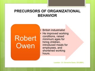 PRECURSORS OF ORGANIZATIONAL
BEHAVIOR
• British industrialist
• He improved working
conditions, raised
minimum ages for
hiring children,
introduced meals for
employees, and
shortened working
hours.
Robert
Owen
Leadstar - Dr. Gemechis Desta, OB (MBA)
 