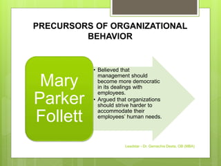 PRECURSORS OF ORGANIZATIONAL
BEHAVIOR
• Believed that
management should
become more democratic
in its dealings with
employees.
• Argued that organizations
should strive harder to
accommodate their
employees’ human needs.
Mary
Parker
Follett
Leadstar - Dr. Gemechis Desta, OB (MBA)
 