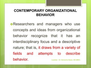 CONTEMPORARY ORGANIZATIONAL
BEHAVIOR
Researchers and managers who use
concepts and ideas from organizational
behavior recognize that it has an
interdisciplinary focus and a descriptive
nature; that is, it draws from a variety of
fields and attempts to describe
behavior. Leadstar - Dr. Gemechis Desta, OB (MBA)
 