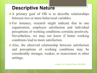 Descriptive Nature
 A primary goal of OB is to describe relationships
between two or more behavioral variables.
 For instance, research might indicate that in one
organization, employee satisfaction and individual
perceptions of working conditions correlate positively.
Nevertheless, we may not know if better working
conditions lead to more satisfaction.
 Also, the observed relationship between satisfaction
and perceptions of working conditions may be
considerably stronger, weaker, or nonexistent in other
settings.
Leadstar - Dr. Gemechis Desta, OB (MBA)
 