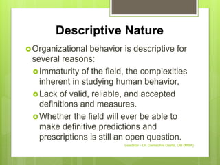 Descriptive Nature
Organizational behavior is descriptive for
several reasons:
Immaturity of the field, the complexities
inherent in studying human behavior,
Lack of valid, reliable, and accepted
definitions and measures.
Whether the field will ever be able to
make definitive predictions and
prescriptions is still an open question.
Leadstar - Dr. Gemechis Desta, OB (MBA)
 