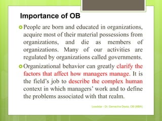 Importance of OB
People are born and educated in organizations,
acquire most of their material possessions from
organizations, and die as members of
organizations. Many of our activities are
regulated by organizations called governments.
Organizational behavior can greatly clarify the
factors that affect how managers manage. It is
the field’s job to describe the complex human
context in which managers’ work and to define
the problems associated with that realm.
Leadstar - Dr. Gemechis Desta, OB (MBA)
 