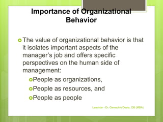 Importance of Organizational
Behavior
The value of organizational behavior is that
it isolates important aspects of the
manager’s job and offers specific
perspectives on the human side of
management:
People as organizations,
People as resources, and
People as people
Leadstar - Dr. Gemechis Desta, OB (MBA)
 