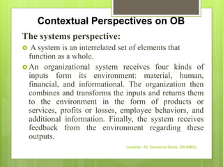 Contextual Perspectives on OB
The systems perspective:
 A system is an interrelated set of elements that
function as a whole.
 An organizational system receives four kinds of
inputs form its environment: material, human,
financial, and informational. The organization then
combines and transforms the inputs and returns them
to the environment in the form of products or
services, profits or losses, employee behaviors, and
additional information. Finally, the system receives
feedback from the environment regarding these
outputs.
Leadstar - Dr. Gemechis Desta, OB (MBA)
 