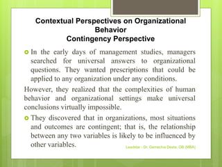 Contextual Perspectives on Organizational
Behavior
Contingency Perspective
 In the early days of management studies, managers
searched for universal answers to organizational
questions. They wanted prescriptions that could be
applied to any organization under any conditions.
However, they realized that the complexities of human
behavior and organizational settings make universal
conclusions virtually impossible.
 They discovered that in organizations, most situations
and outcomes are contingent; that is, the relationship
between any two variables is likely to be influenced by
other variables. Leadstar - Dr. Gemechis Desta, OB (MBA)
 