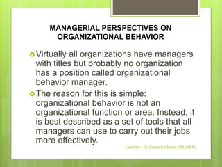 MANAGERIAL PERSPECTIVES ON
ORGANIZATIONAL BEHAVIOR
Virtually all organizations have managers
with titles but probably no organization
has a position called organizational
behavior manager.
The reason for this is simple:
organizational behavior is not an
organizational function or area. Instead, it
is best described as a set of tools that all
managers can use to carry out their jobs
more effectively.
Leadstar - Dr. Gemechis Desta, OB (MBA)
 