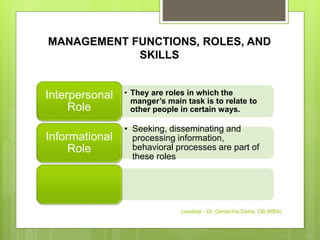 MANAGEMENT FUNCTIONS, ROLES, AND
SKILLS
• They are roles in which the
manger’s main task is to relate to
other people in certain ways.
Interpersonal
Role
• Seeking, disseminating and
processing information,
behavioral processes are part of
these roles
Informational
Role
Leadstar - Dr. Gemechis Desta, OB (MBA)
 