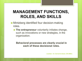 MANAGEMENT FUNCTIONS,
ROLES, AND SKILLS
 Mintzberg identified four decision-making
roles.
 The entrepreneur voluntarily initiates change,
such as innovations or new strategies, in the
organization.
Behavioral processes are clearly crucial in
each of these decisional roles.
Leadstar - Dr. Gemechis Desta, OB (MBA)
 