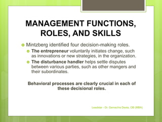 MANAGEMENT FUNCTIONS,
ROLES, AND SKILLS
 Mintzberg identified four decision-making roles.
 The entrepreneur voluntarily initiates change, such
as innovations or new strategies, in the organization.
 The disturbance handler helps settle disputes
between various parties, such as other mangers and
their subordinates.
Behavioral processes are clearly crucial in each of
these decisional roles.
Leadstar - Dr. Gemechis Desta, OB (MBA)
 