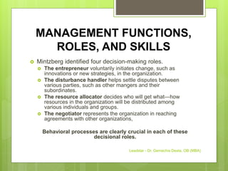 MANAGEMENT FUNCTIONS,
ROLES, AND SKILLS
 Mintzberg identified four decision-making roles.
 The entrepreneur voluntarily initiates change, such as
innovations or new strategies, in the organization.
 The disturbance handler helps settle disputes between
various parties, such as other mangers and their
subordinates.
 The resource allocator decides who will get what—how
resources in the organization will be distributed among
various individuals and groups.
 The negotiator represents the organization in reaching
agreements with other organizations,
Behavioral processes are clearly crucial in each of these
decisional roles.
Leadstar - Dr. Gemechis Desta, OB (MBA)
 