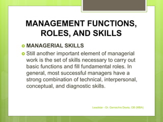 MANAGEMENT FUNCTIONS,
ROLES, AND SKILLS
 MANAGERIAL SKILLS
 Still another important element of managerial
work is the set of skills necessary to carry out
basic functions and fill fundamental roles. In
general, most successful managers have a
strong combination of technical, interpersonal,
conceptual, and diagnostic skills.
Leadstar - Dr. Gemechis Desta, OB (MBA)
 