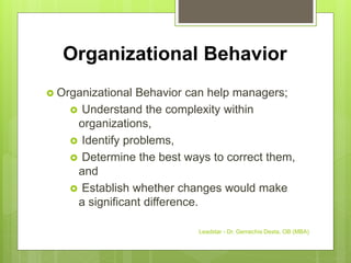 Organizational Behavior
 Organizational Behavior can help managers;
 Understand the complexity within
organizations,
 Identify problems,
 Determine the best ways to correct them,
and
 Establish whether changes would make
a significant difference.
Leadstar - Dr. Gemechis Desta, OB (MBA)
 