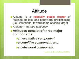 Attitude
 Attitude is a relatively stable cluster of
feelings, beliefs, and behavioral predisposing
(i.e., intentions) toward some specific target.
 Attitude – learned tendency
Attitudes consist of three major
components:
an evaluative component,
a cognitive component, and
a behavioral component.
Leadstar - Dr. Gemechis Desta, OB (MBA)
 