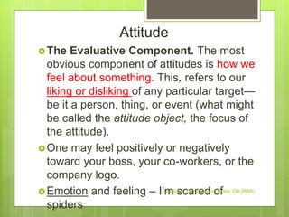 Attitude
The Evaluative Component. The most
obvious component of attitudes is how we
feel about something. This, refers to our
liking or disliking of any particular target—
be it a person, thing, or event (what might
be called the attitude object, the focus of
the attitude).
One may feel positively or negatively
toward your boss, your co-workers, or the
company logo.
Emotion and feeling – I’m scared of
spiders
Leadstar - Dr. Gemechis Desta, OB (MBA)
 