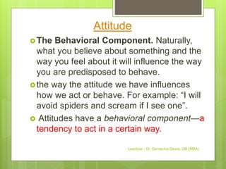 Attitude
The Behavioral Component. Naturally,
what you believe about something and the
way you feel about it will influence the way
you are predisposed to behave.
the way the attitude we have influences
how we act or behave. For example: “I will
avoid spiders and scream if I see one”.
 Attitudes have a behavioral component—a
tendency to act in a certain way.
Leadstar - Dr. Gemechis Desta, OB (MBA)
 