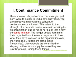 I. Continuance Commitment
Have you ever stayed on a job because you just
don't want to bother to find a new one? If so, you
are already familiar with the concept of
continuance commitment. This refers to the
strength of a person's desire to remain working for
an organization due to his or her belief that it may
be costly to leave. The longer people remain in
their organizations, the more they stand to lose
what they have invested in the organization over
the years (e.g., retirement plans, close
friendships). Many people are committed to
staying on their jobs simply because they are
unwilling to risk losing these things.
Leadstar - Dr. Gemechis Desta, OB (MBA)
 