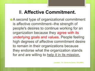 II. Affective Commitment.
A second type of organizational commitment
is affective commitment--the strength of
people's desires to continue working for an
organization because they agree with its
underlying goals and values. People feeling
high degrees of affective commitment desire
to remain in their organizations because
they endorse what the organization stands
for and are willing to help it in its mission.
Leadstar - Dr. Gemechis Desta, OB (MBA)
 
