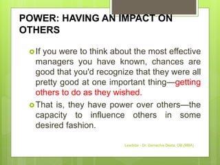 POWER: HAVING AN IMPACT ON
OTHERS
If you were to think about the most effective
managers you have known, chances are
good that you'd recognize that they were all
pretty good at one important thing—getting
others to do as they wished.
That is, they have power over others—the
capacity to influence others in some
desired fashion.
Leadstar - Dr. Gemechis Desta, OB (MBA)
 