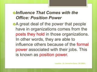 Influence That Comes with the
Office: Position Power
A great deal of the power that people
have in organizations comes from the
posts they hold in those organizations.
In other words, they are able to
influence others because of the formal
power associated with their jobs. This
is known as position power.
Leadstar - Dr. Gemechis Desta, OB (MBA)
 