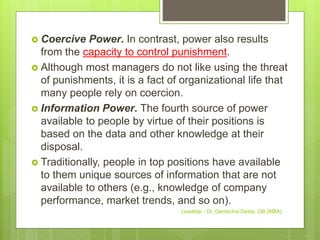  Coercive Power. In contrast, power also results
from the capacity to control punishment.
 Although most managers do not like using the threat
of punishments, it is a fact of organizational life that
many people rely on coercion.
 Information Power. The fourth source of power
available to people by virtue of their positions is
based on the data and other knowledge at their
disposal.
 Traditionally, people in top positions have available
to them unique sources of information that are not
available to others (e.g., knowledge of company
performance, market trends, and so on).
Leadstar - Dr. Gemechis Desta, OB (MBA)
 
