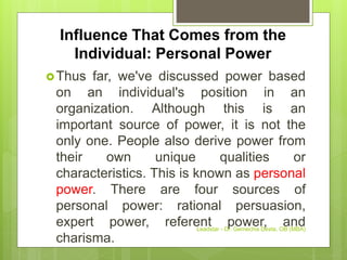 Influence That Comes from the
Individual: Personal Power
Thus far, we've discussed power based
on an individual's position in an
organization. Although this is an
important source of power, it is not the
only one. People also derive power from
their own unique qualities or
characteristics. This is known as personal
power. There are four sources of
personal power: rational persuasion,
expert power, referent power, and
charisma.
Leadstar - Dr. Gemechis Desta, OB (MBA)
 