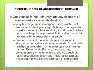 Historical Roots of Organizational Behavior
 One reason for the relatively late development of
management as a scientific field is;
 Very few large business organizations existed until
around a hundred years ago. Although management
is just as important to a small organization as it is to a
large one, large firms provided both a stimulus and a
laboratory for management research.
 Second, many of the initial players interested in
studying organizations were economists. Economists
initially assumed that management practices are by
nature efficient and effective; therefore, they
concentrated on higher levels of analysis such as
national economic policy and industrial structures
rather than on the internal structure of companies.
Leadstar - Dr. Gemechis Desta, OB (MBA)
 