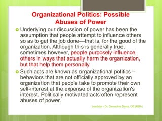 Organizational Politics: Possible
Abuses of Power
 Underlying our discussion of power has been the
assumption that people attempt to influence others
so as to get the job done—that is, for the good of the
organization. Although this is generally true,
sometimes however, people purposely influence
others in ways that actually harm the organization,
but that help them personally.
 Such acts are known as organizational politics –
behaviors that are not officially approved by an
organization that people take to promote their own
self-interest at the expense of the organization's
interest. Politically motivated acts often represent
abuses of power.
Leadstar - Dr. Gemechis Desta, OB (MBA)
 