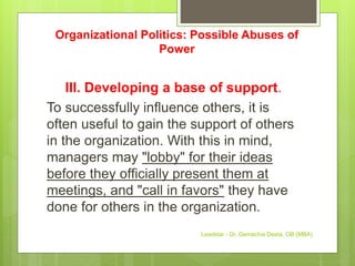 Organizational Politics: Possible Abuses of
Power
III. Developing a base of support.
To successfully influence others, it is
often useful to gain the support of others
in the organization. With this in mind,
managers may "lobby" for their ideas
before they officially present them at
meetings, and "call in favors" they have
done for others in the organization.
Leadstar - Dr. Gemechis Desta, OB (MBA)
 